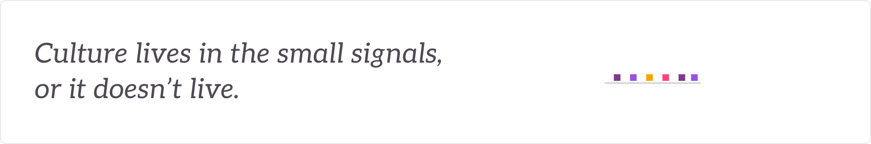 Culture lives in the small signals, or it doesn't live - the culture kept lived in everyday signals.