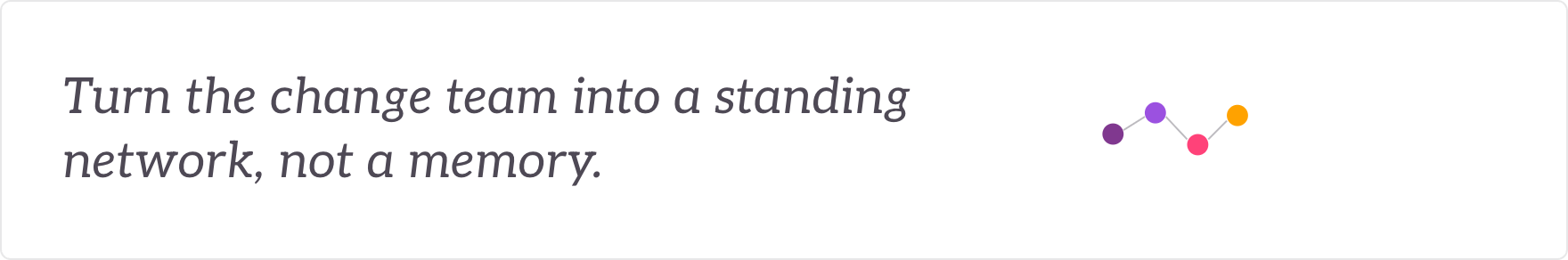 Turn the change team into a standing network, not a memory - change agents grown into a standing network.