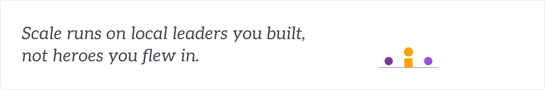 Scale runs on local leaders you built, not heroes you flew in - local leadership and capability built.